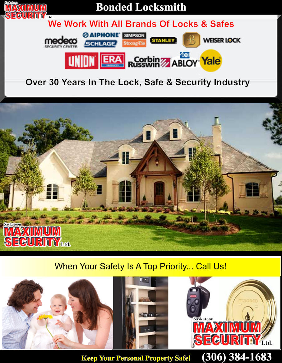 Keep Your Personal Property Safe! (306) 384-1683 MAXIMUM  SECURITY Saskatoon Ltd. Bonded Locksmith We Work With All Brands Of Locks & Safes MAXIMUM  SECURITY Saskatoon Ltd. Over 30 Years In The Lock, Safe & Security Industry MAXIMUM  SECURITY Saskatoon Ltd. When Your Safety Is A Top Priority... Call Us!